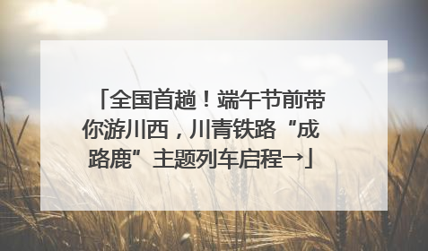 全国首趟！端午节前带你游川西，川青铁路“成路鹿”主题列车启程→