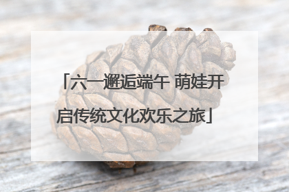 六一邂逅端午 萌娃开启传统文化欢乐之旅