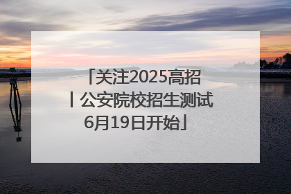 关注2025高招丨公安院校招生测试6月19日开始