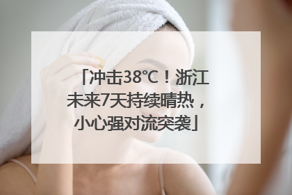 冲击38℃！浙江未来7天持续晴热，小心强对流突袭