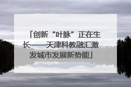 创新“叶脉”正在生长——天津科教融汇激发城市发展新势能