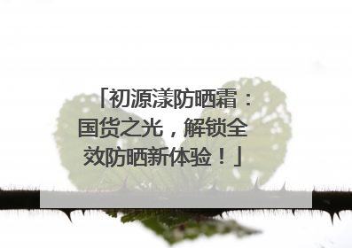 初源漾防晒霜：国货之光，解锁全效防晒新体验！