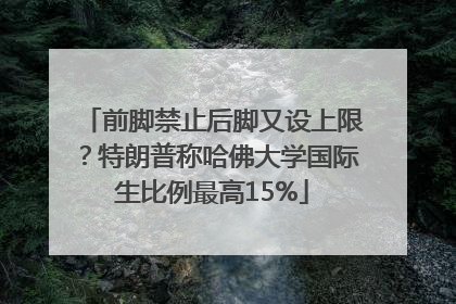 前脚禁止后脚又设上限？特朗普称哈佛大学国际生比例最高15%