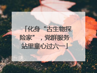 化身“古生物探险家”，党群服务站里童心过六一