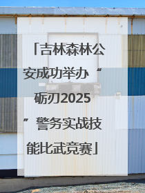 吉林森林公安成功举办“砺刃2025”警务实战技能比武竞赛