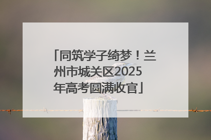 同筑学子绮梦！兰州市城关区2025年高考圆满收官