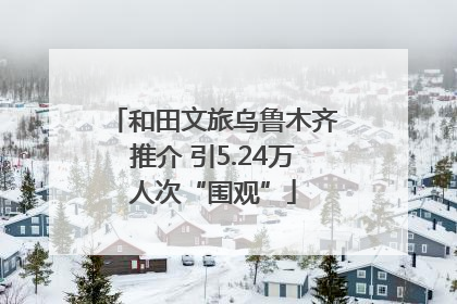和田文旅乌鲁木齐推介 引5.24万人次“围观”