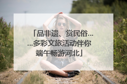 品非遗、赏民俗……多彩文旅活动伴你端午畅游河北