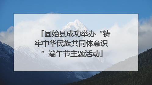 固始县成功举办“铸牢中华民族共同体意识”端午节主题活动