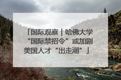 国际观察｜哈佛大学“国际禁招令”或加剧美国人才“出走潮”