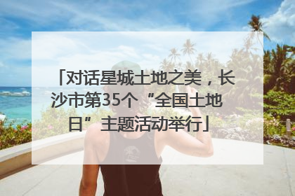对话星城土地之美，长沙市第35个“全国土地日”主题活动举行