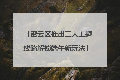 密云区推出三大主题线路解锁端午新玩法