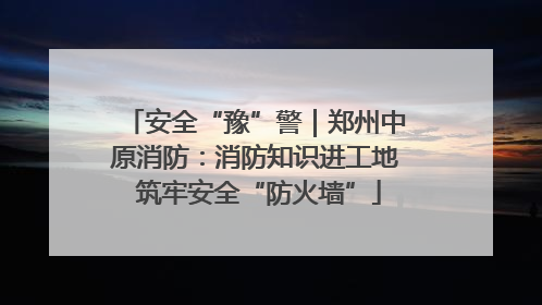安全“豫”警｜郑州中原消防：消防知识进工地 筑牢安全“防火墙”