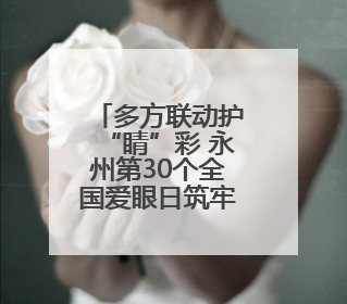 多方联动护“睛”彩 永州第30个全国爱眼日筑牢儿童青少年“光明”防线