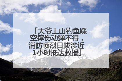 大爷上山钓鱼踩空摔伤动弹不得，消防顶烈日跋涉近1小时抵达救援