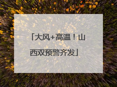 大风+高温！山西双预警齐发