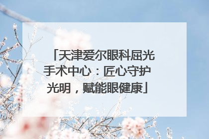 天津爱尔眼科屈光手术中心：匠心守护光明，赋能眼健康
