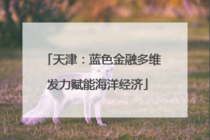 天津：蓝色金融多维发力赋能海洋经济