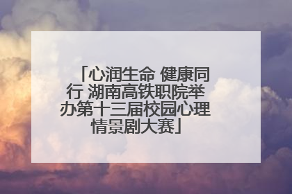 心润生命 健康同行 湖南高铁职院举办第十三届校园心理情景剧大赛