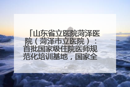 山东省立医院菏泽医院（菏泽市立医院）：首批国家级住院医师规范化培训基地，国家全科医生转岗培训基地