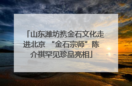 山东潍坊携金石文化走进北京 “金石宗师”陈介祺罕见珍品亮相
