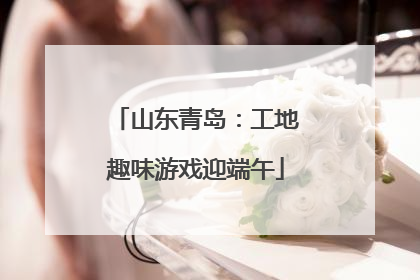 山东青岛：工地趣味游戏迎端午