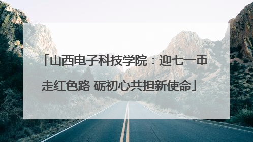 山西电子科技学院：迎七一重走红色路 砺初心共担新使命
