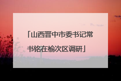 山西晋中市委书记常书铭在榆次区调研