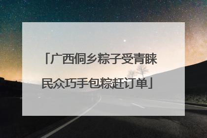 广西侗乡粽子受青睐 民众巧手包粽赶订单