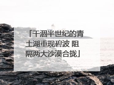 干涸半世纪的青土湖重现碧波 阻隔两大沙漠合拢