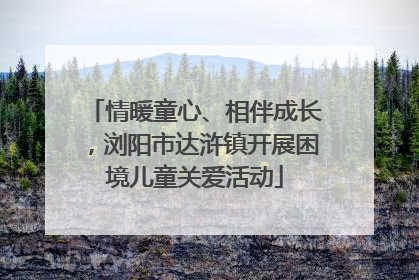 情暖童心、相伴成长，浏阳市达浒镇开展困境儿童关爱活动
