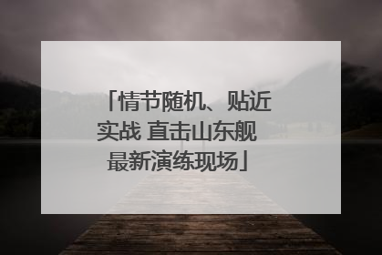 情节随机、贴近实战 直击山东舰最新演练现场