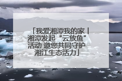 我爱湘潭我的家丨湘潭发起“云放鱼”活动 邀您共同守护湘江生态活力