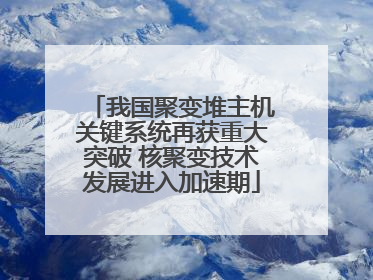 我国聚变堆主机关键系统再获重大突破 核聚变技术发展进入加速期