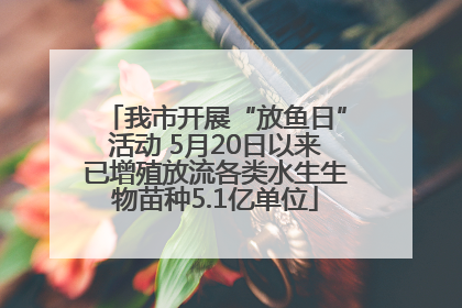 我市开展“放鱼日”活动 5月20日以来已增殖放流各类水生生物苗种5.1亿单位
