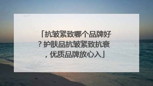 抗皱紧致哪个品牌好？护肤品抗皱紧致抗衰，优质品牌放心入