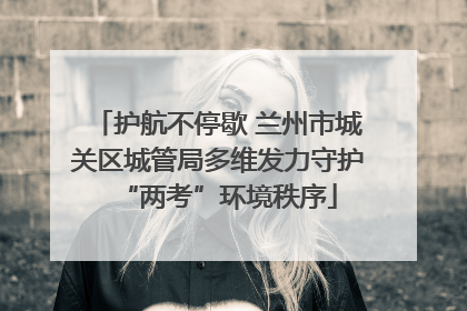 护航不停歇 兰州市城关区城管局多维发力守护“两考”环境秩序