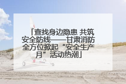 查找身边隐患 共筑安全防线——甘肃消防全方位掀起“安全生产月”活动热潮