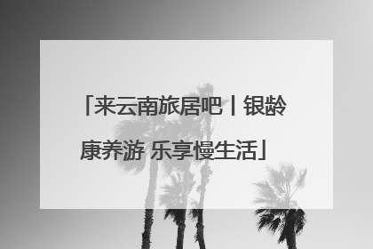来云南旅居吧丨银龄康养游 乐享慢生活