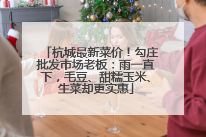 杭城最新菜价！勾庄批发市场老板：雨一直下，毛豆、甜糯玉米、生菜却更实惠