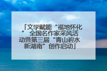 文学赋能“福地怀化” 全国名作家采风活动暨第三届“青山碧水新湖南”创作启动