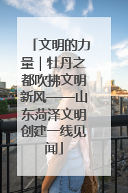文明的力量｜牡丹之都吹拂文明新风——山东菏泽文明创建一线见闻