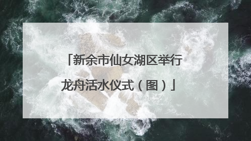 新余市仙女湖区举行龙舟活水仪式（图）