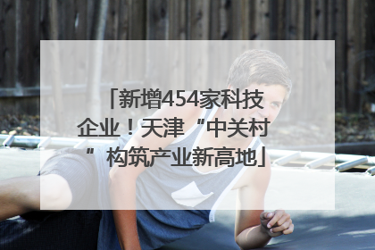 新增454家科技企业！天津“中关村”构筑产业新高地