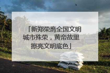 新郑荣膺全国文明城市殊荣，黄帝故里擦亮文明底色