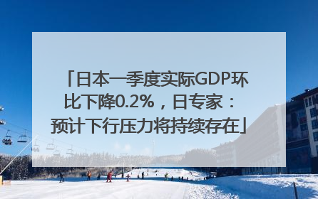 日本一季度实际GDP环比下降0.2%，日专家：预计下行压力将持续存在