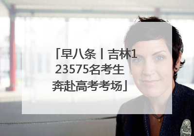 早八条丨吉林123575名考生奔赴高考考场