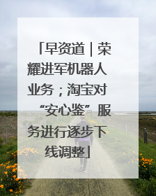 早资道｜荣耀进军机器人业务；淘宝对“安心鉴”服务进行逐步下线调整