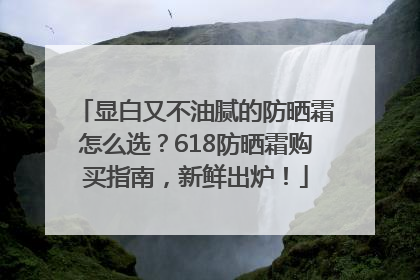 显白又不油腻的防晒霜怎么选？618防晒霜购买指南，新鲜出炉！