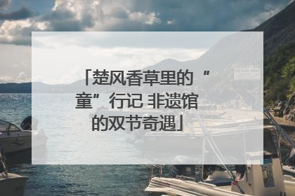 楚风香草里的“童”行记 非遗馆的双节奇遇